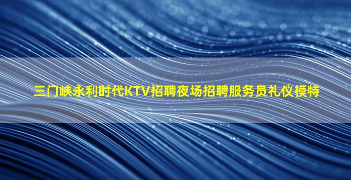 三门峡永利时代KTV招聘夜场招聘服务员礼仪模特